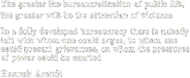 The greater the bureaucratization of public life, the greater will be the attraction of violence. In a fully developed bureaucracy there is nobody left with whom one could argue, to whom one could present grievances, on whom the pressures of power could be exerted